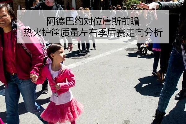 阿德巴约对位唐斯前瞻 热火护筐质量左右季后赛走向分析