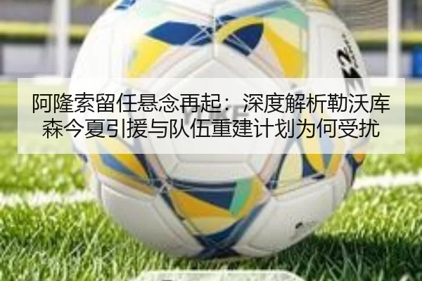 阿隆索留任悬念再起：深度解析勒沃库森今夏引援与队伍重建计划为何受扰