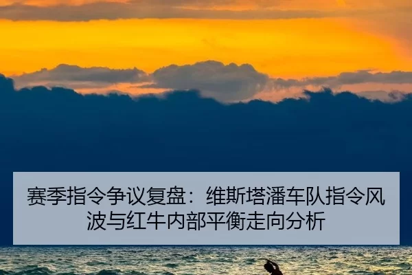 赛季指令争议复盘：维斯塔潘车队指令风波与红牛内部平衡走向分析