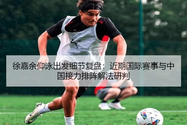 徐嘉余仰泳出发细节复盘：近期国际赛事与中国接力排阵解法研判